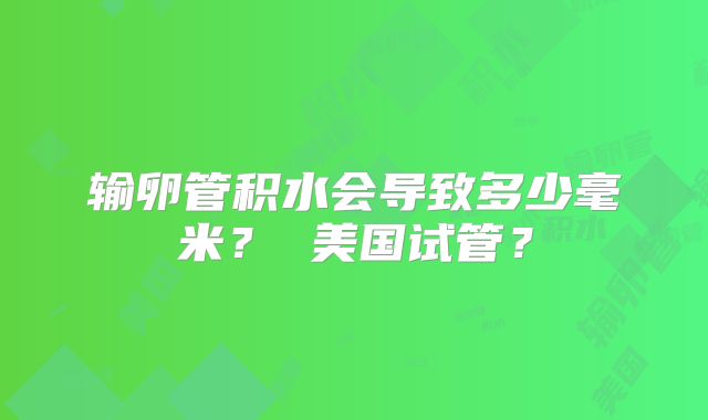 输卵管积水会导致多少毫米? 美国试管?