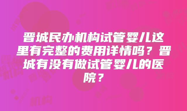 晋城民办机构试管婴儿这里有完整的费用详情吗？晋城有没有做试管婴儿的医院？