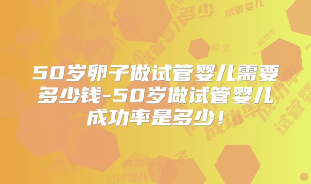 50岁卵子做试管婴儿需要多少钱-50岁做试管婴儿成功率是多少!