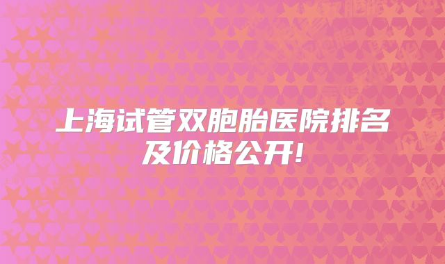 上海试管双胞胎医院排名及价格公开!