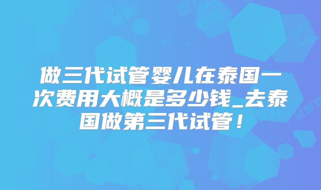 做三代试管婴儿在泰国一次费用大概是多少钱_去泰国做第三代试管!
