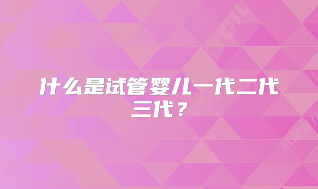 什么是试管婴儿一代二代三代？
