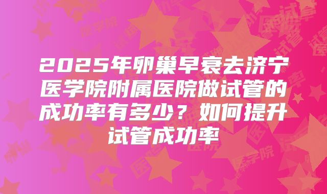 2025年卵巢早衰去济宁医学院附属医院做试管的成功率有多少?如何提升试管成功率