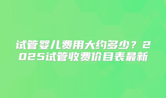 试管婴儿费用大约多少？2025试管收费价目表最新