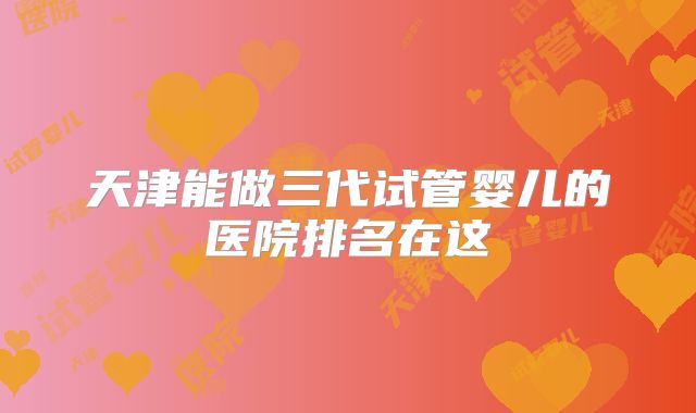 天津能做三代试管婴儿的医院排名在这