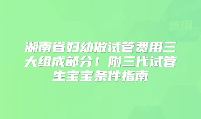 湖南省妇幼做试管费用三大组成部分！附三代试管生宝宝条件指南