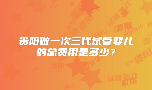 贵阳做一次三代试管婴儿的总费用是多少?