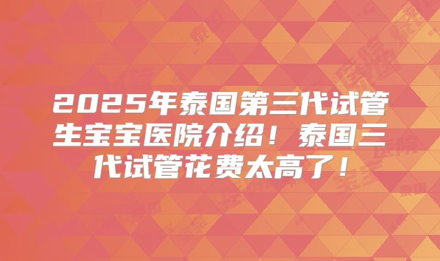 2025年泰国第三代试管生宝宝医院介绍!泰国三代试管花费太高了!