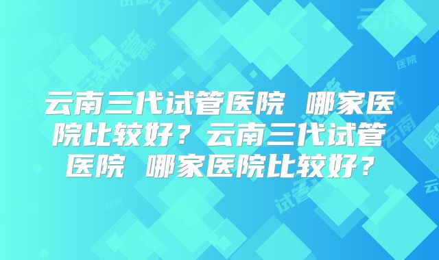 云南三代试管医院 哪家医院比较好？云南三代试管医院 哪家医院比较好？