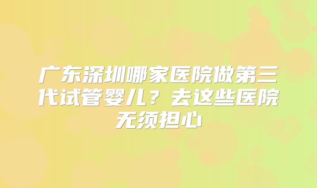 广东深圳哪家医院做第三代试管婴儿?去这些医院无须担心