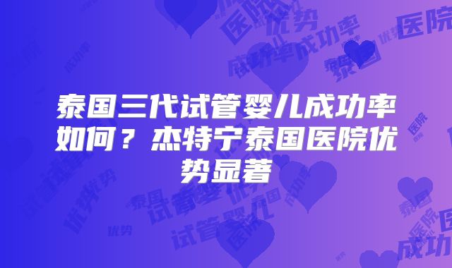 泰国三代试管婴儿成功率如何？杰特宁泰国医院优势显著