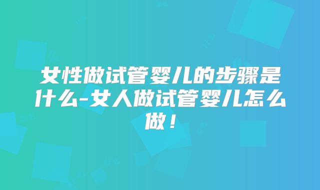 女性做试管婴儿的步骤是什么-女人做试管婴儿怎么做！