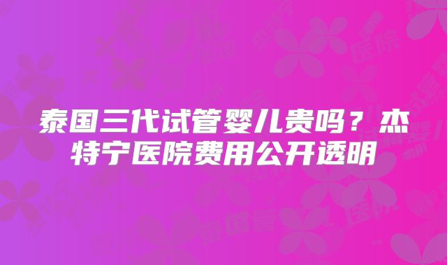 泰国三代试管婴儿贵吗？杰特宁医院费用公开透明