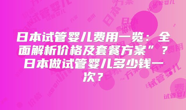 日本试管婴儿费用一览：全面解析价格及套餐方案”？日本做试管婴儿多少钱一次？