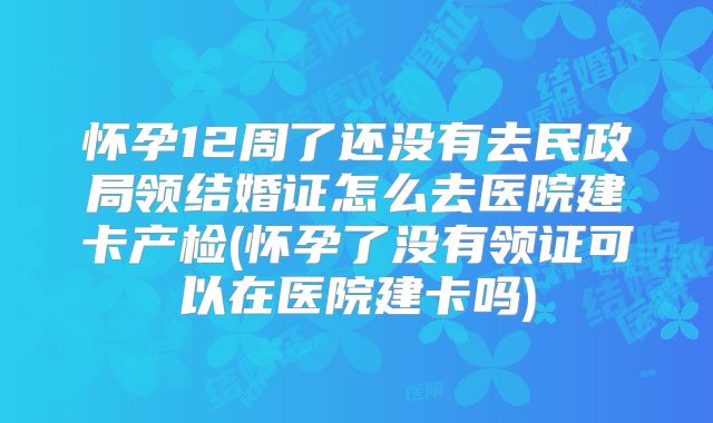 怀孕12周了还没有去民政局领结婚证怎么去医院建卡产检(怀孕了没有领证可以在医院建卡吗)