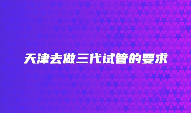 天津去做三代试管的要求