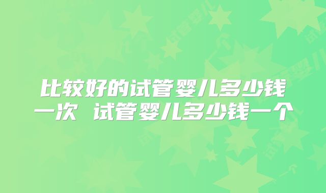 比较好的试管婴儿多少钱一次 试管婴儿多少钱一个