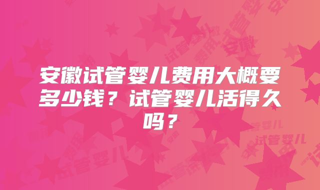 安徽试管婴儿费用大概要多少钱？试管婴儿活得久吗？