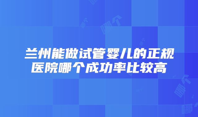 兰州能做试管婴儿的正规医院哪个成功率比较高