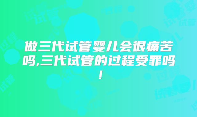 做三代试管婴儿会很痛苦吗,三代试管的过程受罪吗！