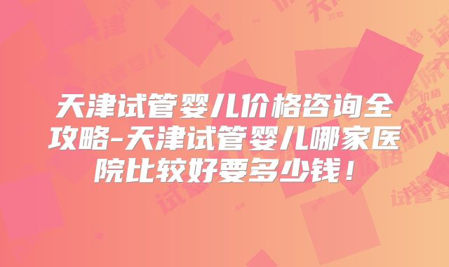 天津试管婴儿价格咨询全攻略-天津试管婴儿哪家医院比较好要多少钱!