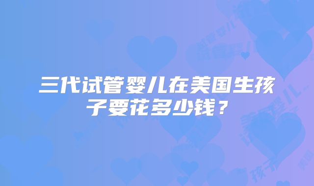 三代试管婴儿在美国生孩子要花多少钱？