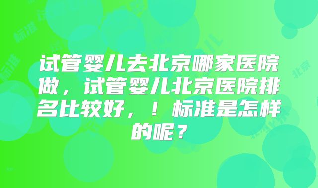 试管婴儿去北京哪家医院做，试管婴儿北京医院排名比较好，！标准是怎样的呢？