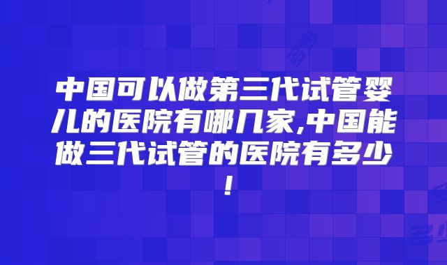 中国可以做第三代试管婴儿的医院有哪几家,中国能做三代试管的医院有多少!