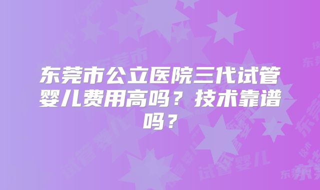 东莞市公立医院三代试管婴儿费用高吗？技术靠谱吗？