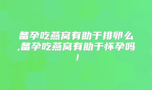 备孕吃燕窝有助于排卵么,备孕吃燕窝有助于怀孕吗！