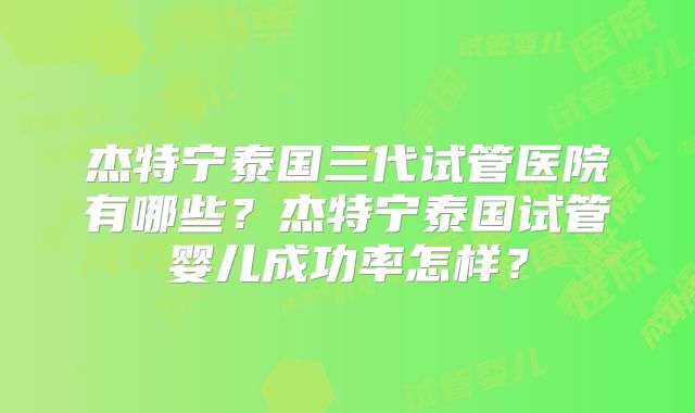 杰特宁泰国三代试管医院有哪些？杰特宁泰国试管婴儿成功率怎样？