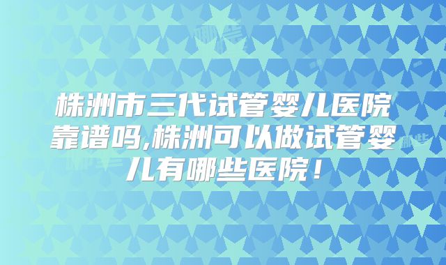 株洲市三代试管婴儿医院靠谱吗,株洲可以做试管婴儿有哪些医院！