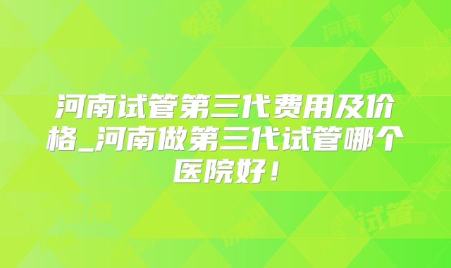 河南试管第三代费用及价格_河南做第三代试管哪个医院好！