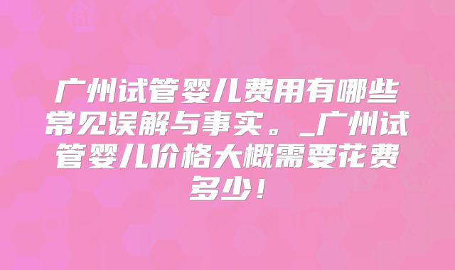 广州试管婴儿费用有哪些常见误解与事实。_广州试管婴儿价格大概需要花费多少！