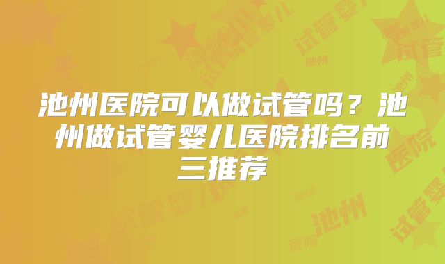 池州医院可以做试管吗?池州做试管婴儿医院排名前三推荐