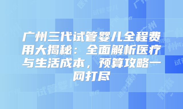 广州三代试管婴儿全程费用大揭秘：全面解析医疗与生活成本，预算攻略一网打尽