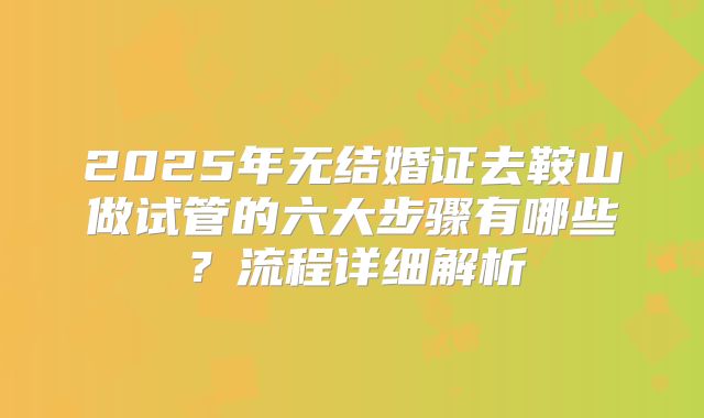 2025年无结婚证去鞍山做试管的六大步骤有哪些?流程详细解析