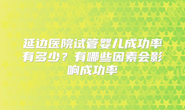 延边医院试管婴儿成功率有多少?有哪些因素会影响成功率