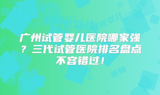 广州试管婴儿医院哪家强？三代试管医院排名盘点不容错过！