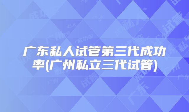 广东私人试管第三代成功率(广州私立三代试管)