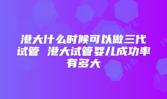 港大什么时候可以做三代试管 港大试管婴儿成功率有多大