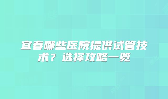 宜春哪些医院提供试管技术?选择攻略一览