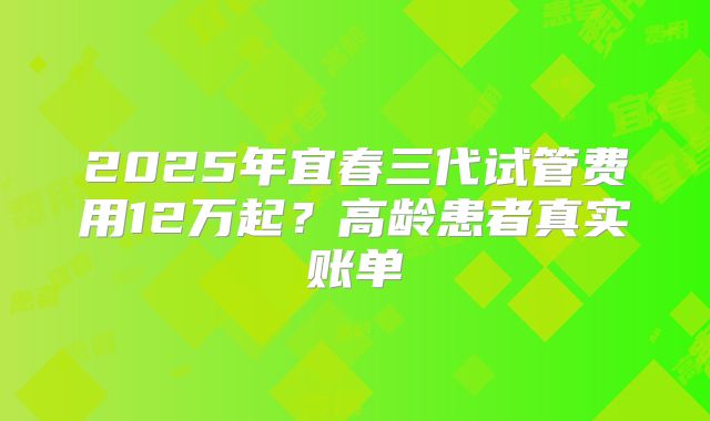 2025年宜春三代试管费用12万起？高龄患者真实账单
