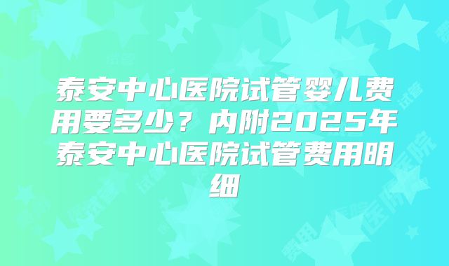 泰安中心医院试管婴儿费用要多少?内附2025年泰安中心医院试管费用明细