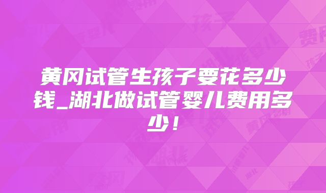 黄冈试管生孩子要花多少钱_湖北做试管婴儿费用多少!