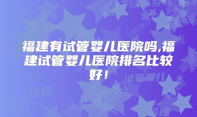 福建有试管婴儿医院吗,福建试管婴儿医院排名比较好！