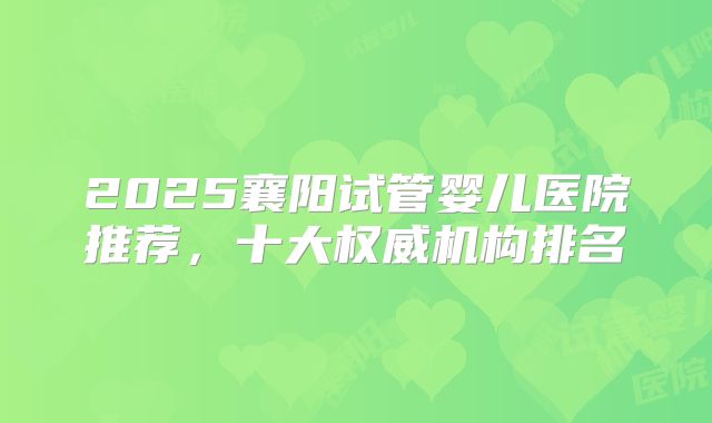 2025襄阳试管婴儿医院推荐，十大权威机构排名