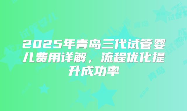 2025年青岛三代试管婴儿费用详解,流程优化提升成功率
