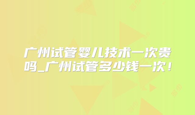 广州试管婴儿技术一次贵吗_广州试管多少钱一次！