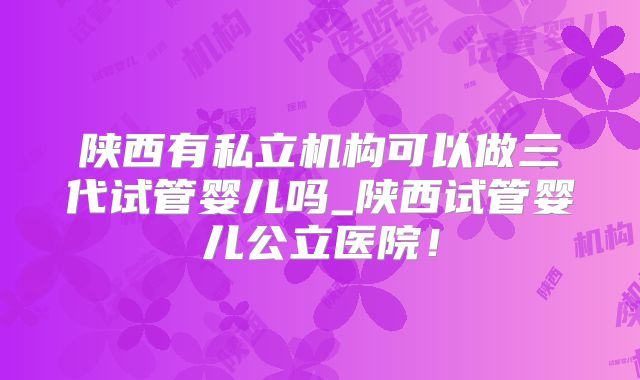 陕西有私立机构可以做三代试管婴儿吗_陕西试管婴儿公立医院!